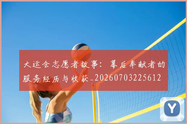 大运会志愿者故事：幕后奉献者的服务经历与收获_20260703225612