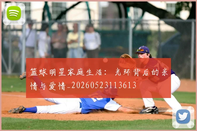 篮球明星家庭生活:光环背后的亲情与爱情_20260523113613