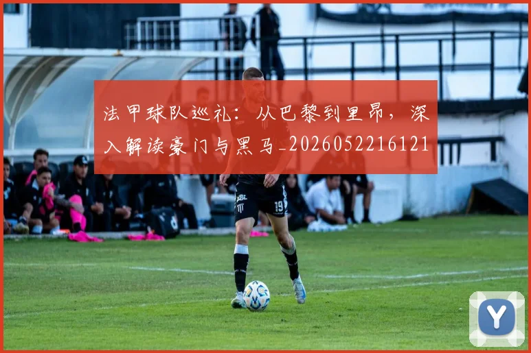 法甲球队巡礼：从巴黎到里昂，深入解读豪门与黑马_20260522161213