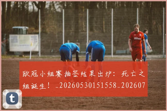 欧冠小组赛抽签结果出炉：死亡之组诞生！_20260530151558_20260707151012_20260801163452