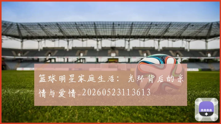 篮球明星家庭生活：光环背后的亲情与爱情_20260523113613