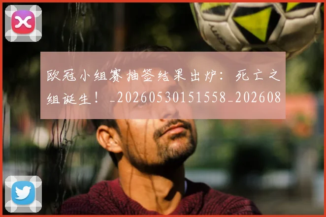 欧冠小组赛抽签结果出炉：死亡之组诞生！_20260530151558_20260801195731