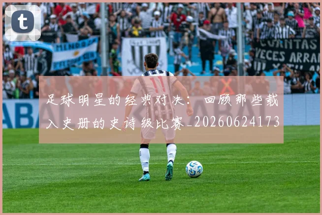 足球明星的经典对决：回顾那些载入史册的史诗级比赛_20260624173542_20260711205622