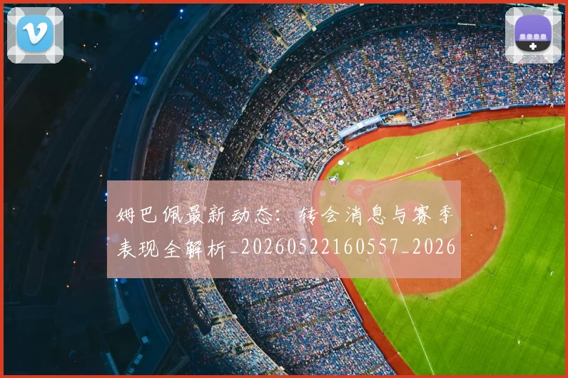 姆巴佩最新动态：转会消息与赛季表现全解析_20260522160557_20260703231749_20260720185815