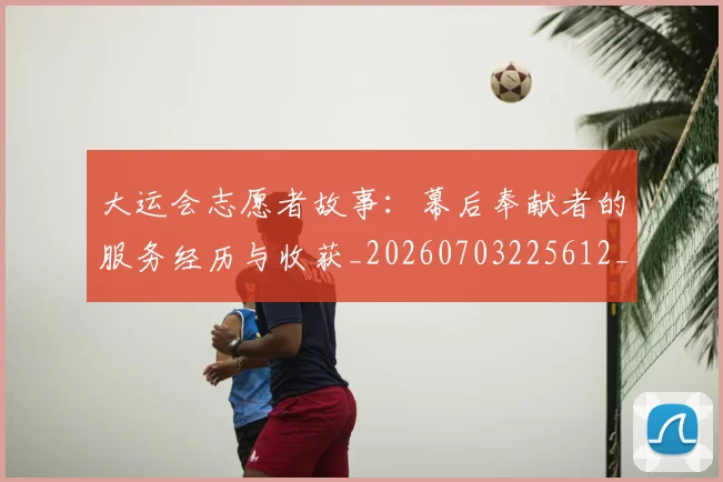 大运会志愿者故事：幕后奉献者的服务经历与收获_20260703225612_20260719171702