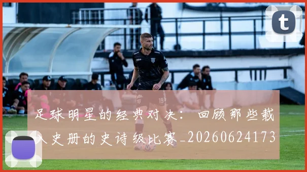 足球明星的经典对决：回顾那些载入史册的史诗级比赛_20260624173542