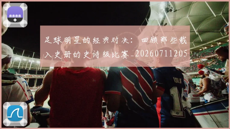 足球明星的经典对决：回顾那些载入史册的史诗级比赛_20260711205617