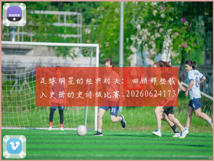 足球明星的经典对决：回顾那些载入史册的史诗级比赛_20260624173542_20260711205622