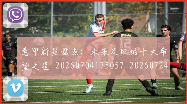 意甲新星盘点：未来足坛的十大希望之星_20260704175057_20260724074809